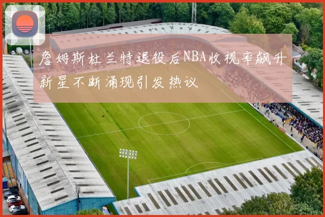 詹姆斯杜兰特退役后NBA收视率飙升新星不断涌现引发热议