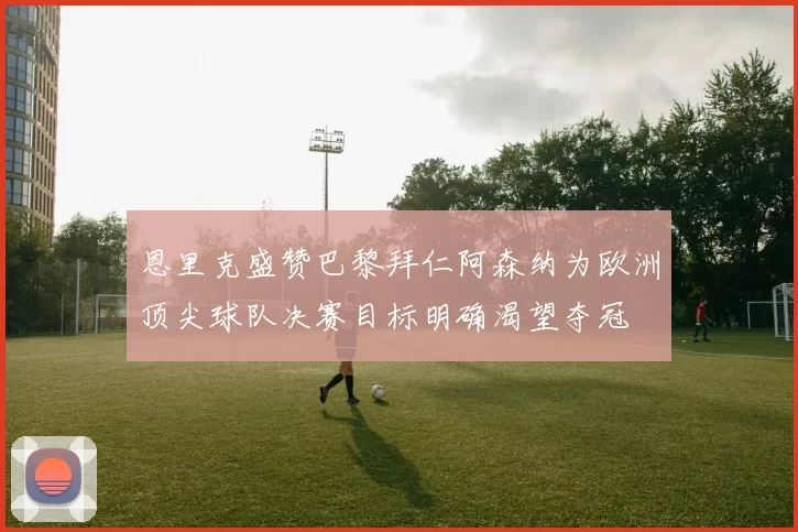 恩里克盛赞巴黎拜仁阿森纳为欧洲顶尖球队决赛目标明确渴望夺冠