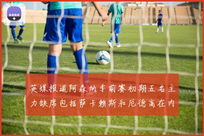 英媒报道阿森纳季前赛初期五名主力缺席包括萨卡赖斯和厄德高在内
