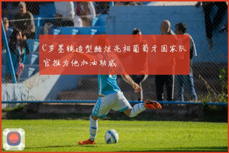 C罗墨镜造型酷炫亮相葡萄牙国家队官推为他加油助威