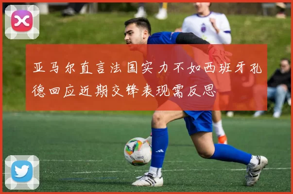 亚马尔直言法国实力不如西班牙孔德回应近期交锋表现需反思