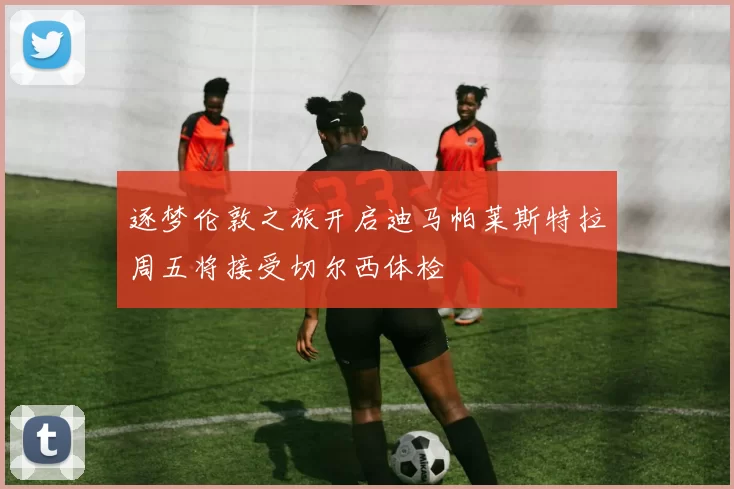 逐梦伦敦之旅开启迪马帕莱斯特拉周五将接受切尔西体检