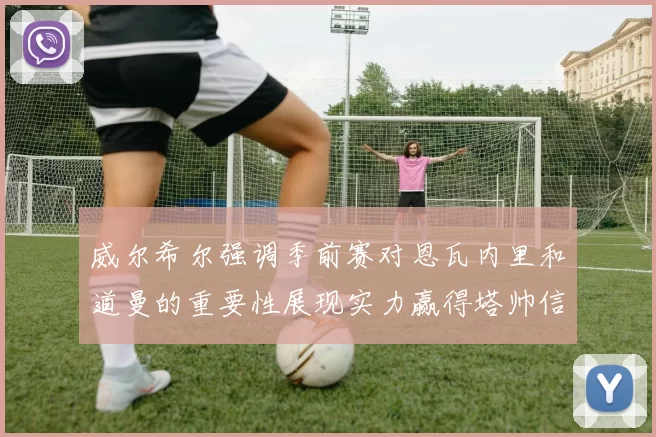 威尔希尔强调季前赛对恩瓦内里和道曼的重要性展现实力赢得塔帅信任