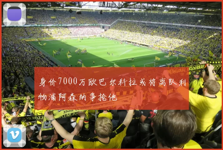 身价7000万欧巴尔科拉或将离队利物浦阿森纳争抢他