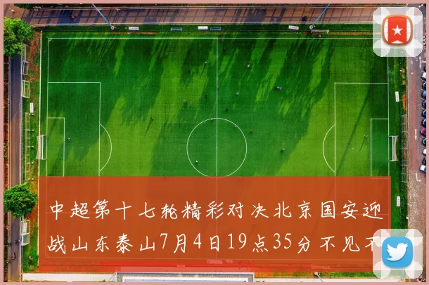 中超第十七轮精彩对决北京国安迎战山东泰山7月4日19点35分不见不散
