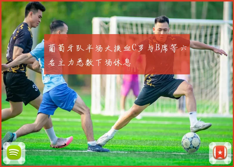 葡萄牙队半场大换血C罗与B席等六名主力悉数下场休息