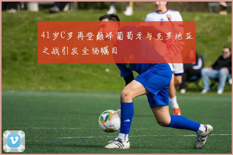 41岁C罗再登巅峰葡萄牙与克罗地亚之战引发全场瞩目