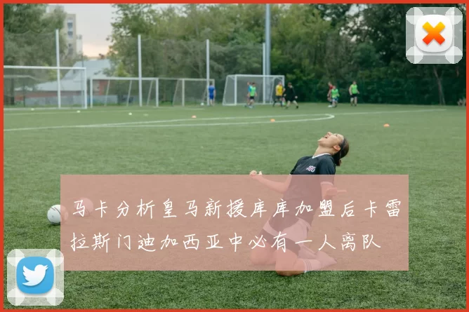 马卡分析皇马新援库库加盟后卡雷拉斯门迪加西亚中必有一人离队