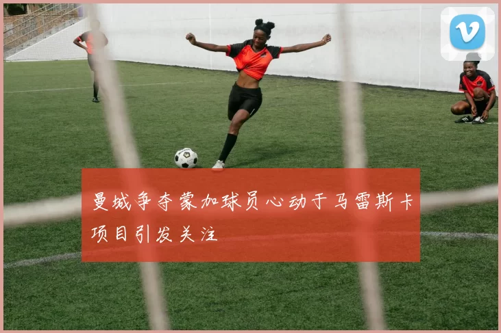 曼城争夺蒙加球员心动于马雷斯卡项目引发关注