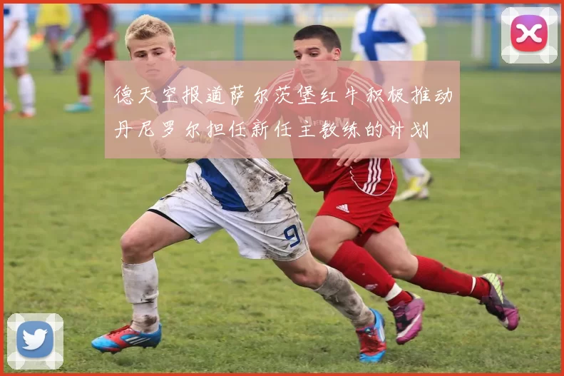 德天空报道萨尔茨堡红牛积极推动丹尼罗尔担任新任主教练的计划