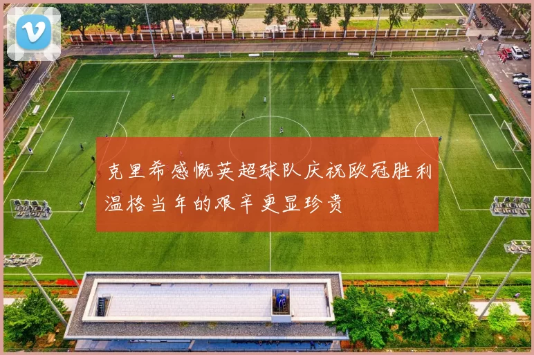 克里希感慨英超球队庆祝欧冠胜利温格当年的艰辛更显珍贵