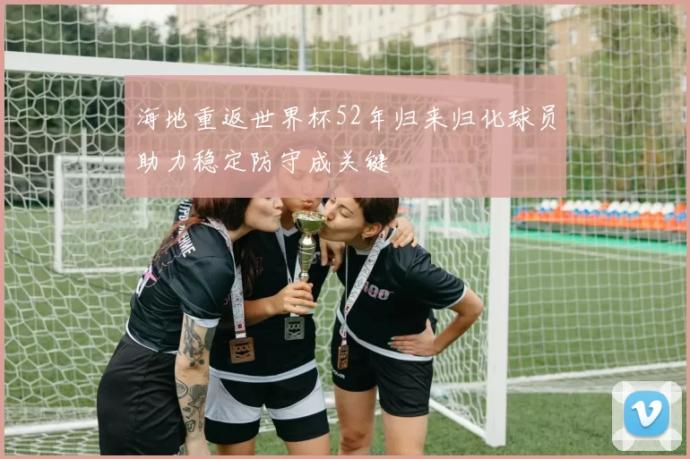 海地重返世界杯52年归来归化球员助力稳定防守成关键