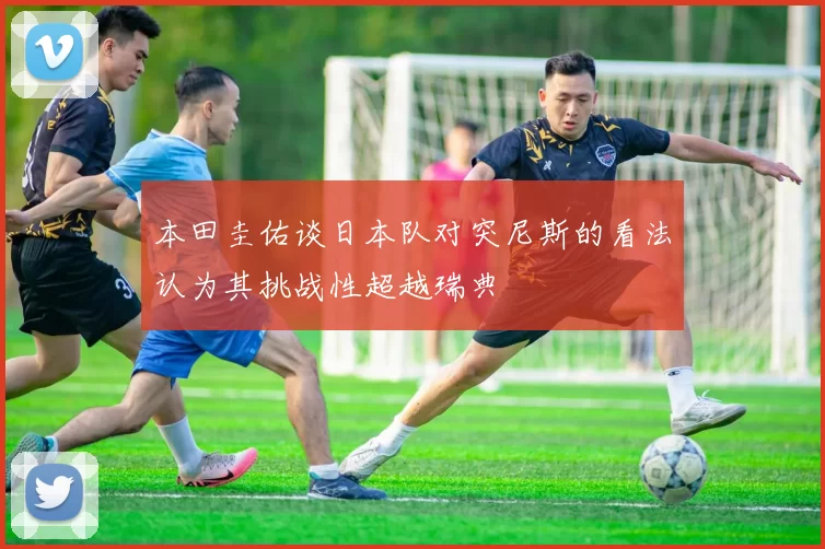 本田圭佑谈日本队对突尼斯的看法认为其挑战性超越瑞典